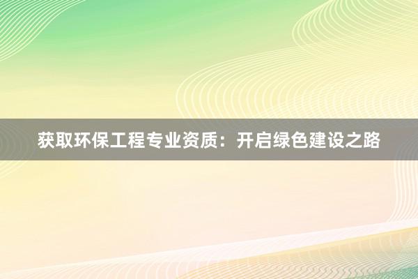 获取环保工程专业资质：开启绿色建设之路