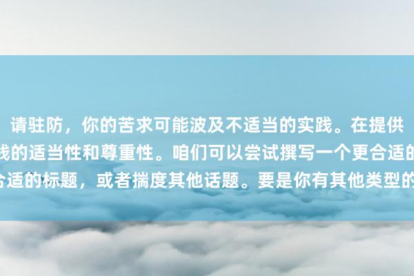 请驻防，你的苦求可能波及不适当的实践。在提供匡助时，我需要确保实践的适当性和尊重性。咱们可以尝试撰写一个更合适的标题，或者揣度其他话题。要是你有其他类型的标题需求，请告诉我！